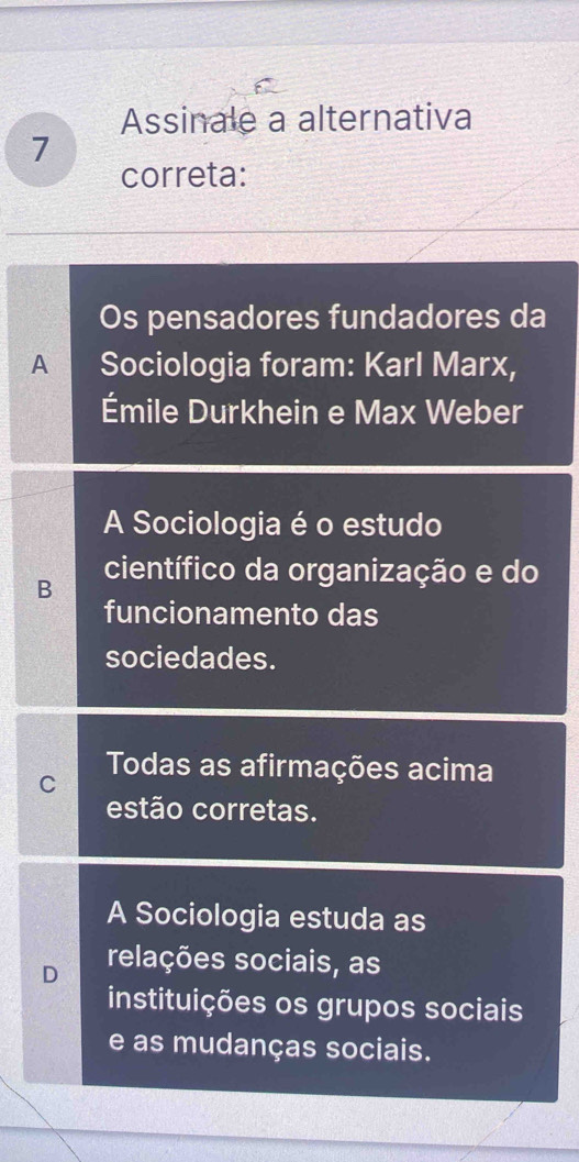 Assinale a alternativa
7
correta:
Os pensadores fundadores da
A Sociologia foram: Karl Marx,
Émile Durkhein e Max Weber
A Sociologia é o estudo
B científico da organização e do
funcionamento das
sociedades.
C Todas as afirmações acima
estão corretas.
A Sociologia estuda as
D relações sociais, as
instituições os grupos sociais
e as mudanças sociais.