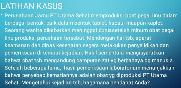 LATIHAN KASUS 
Perusahaan Jamu PT Utama Sehat memproduksi obat pegal linu dalam 
berbagai bentuk, baik dalam bentuk tablet, kapsul maupun kaplet. 
Seorang wanita dikabarkan meninggal duniasetelah minum obat pegal 
linu produksi perushaan tersebut. Mendengan hal tsb, aparat 
keamanan dan dinas kesehatan segera melakukan penyelidikan dan 
pemeriksaan di tempat kejadian. Hasil sementara mengisyaratkan 
bahwa obat tsb mengandung campuran zat yg berbahaya bg manusia. 
Setelah beberapa lama, hasil pemeriksaan laboratorium menunjukkan 
bahwa penyebab kematiannya adalah obat yg diproduksi PT Utama 
Sehat. Mengetahui kejadian tsb, bagamana pendapat Anda?