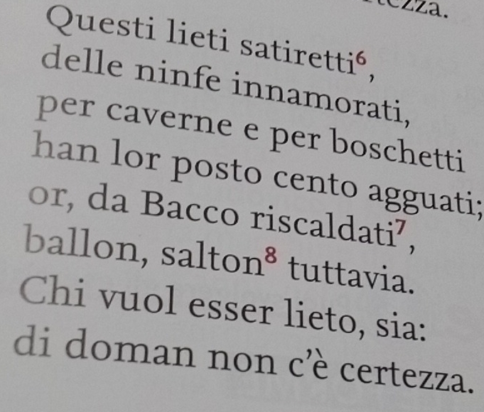 tezza. 
Questi lieti satire etti^6 
delle ninfe innamorati, 
per caverne e per boschetti 
han lor posto cento agguati; 
or, da Bacco riscaldati⁷, 
ballon, salt on^8 tuttavia. 
Chi vuol esser lieto, sia: 
di doman non cè certezza.