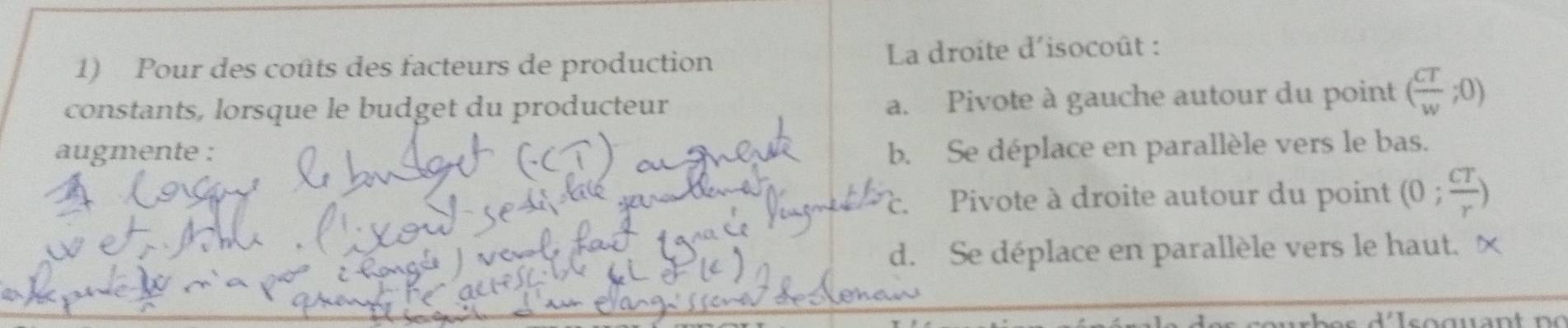 Pour des coûts des facteurs de production La droite d'isocoût :
constants, lorsque le budget du producteur
a. Pivote à gauche autour du point ( CT/w ;0)
augmente : b. Se déplace en parallèle vers le bas.. Pivote à droite autour du point (0; CT/r )

d. Se déplace en parallèle vers le haut. ×