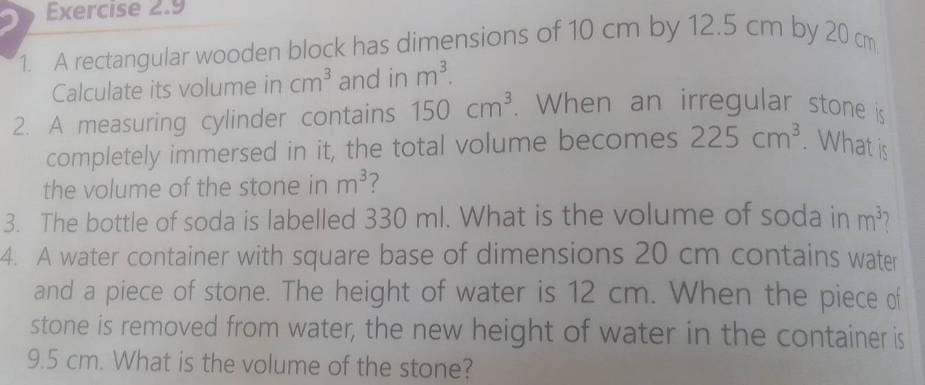 A rectangular wooden block has dimensions of 10 cm by 12.5 cm by 20 cm
Calculate its volume in cm^3 and in m^3. 
2. A measuring cylinder contains 150cm^3. When an irregular stone is 
completely immersed in it, the total volume becomes 225cm^3. What is 
the volume of the stone in m^3
3. The bottle of soda is labelled 330 ml. What is the volume of soda in m^3 l 
4. A water container with square base of dimensions 20 cm contains water 
and a piece of stone. The height of water is 12 cm. When the piece of 
stone is removed from water, the new height of water in the container is
9.5 cm. What is the volume of the stone?