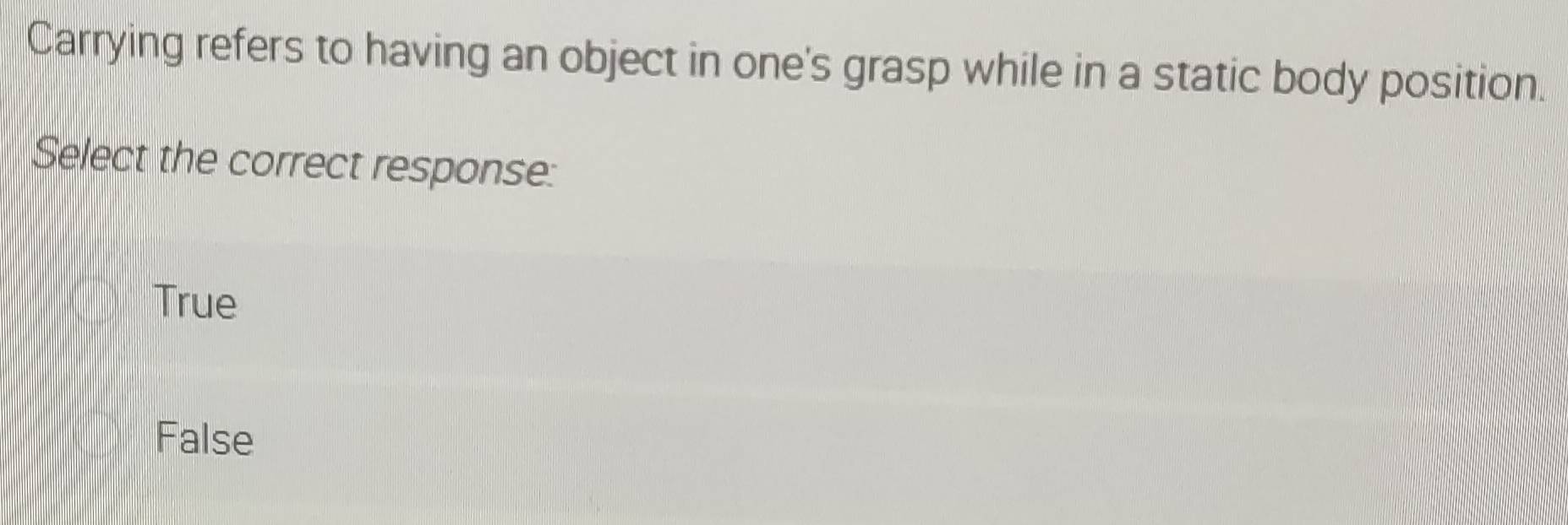 Carrying refers to having an object in one's grasp while in a static body position.
Select the correct response:
True
False