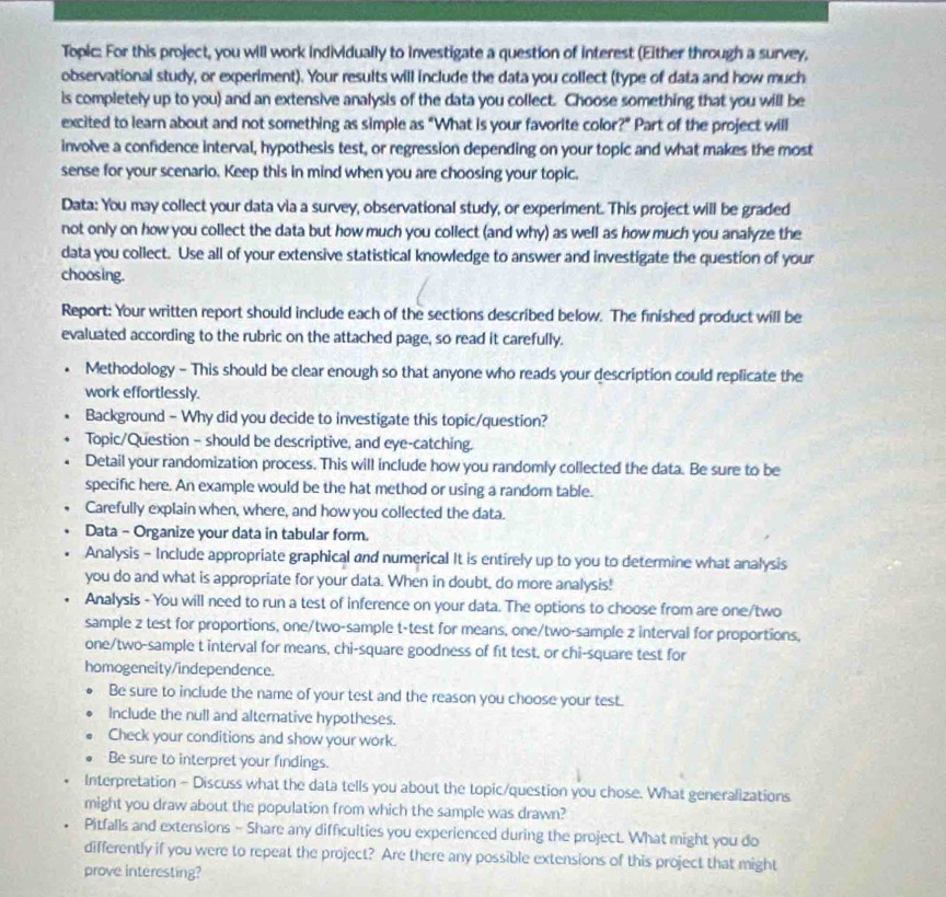 Topic: For this project, you will work individually to investigate a question of interest (Either through a survey,
observational study, or experiment). Your results will include the data you collect (type of data and how much
is completely up to you) and an extensive analysis of the data you collect. Choose something that you will be
excited to learn about and not something as simple as “What is your favorite color?” Part of the project will
involve a confidence interval, hypothesis test, or regression depending on your topic and what makes the most
sense for your scenario. Keep this in mind when you are choosing your topic.
Data: You may collect your data via a survey, observational study, or experiment. This project will be graded
not only on how you collect the data but how much you collect (and why) as well as how much you analyze the
data you collect. Use all of your extensive statistical knowledge to answer and investigate the question of your
choosing.
Report: Your written report should include each of the sections described below. The finished product will be
evaluated according to the rubric on the attached page, so read it carefully.
Methodology - This should be clear enough so that anyone who reads your description could replicate the
work effortlessly.
Background - Why did you decide to investigate this topic/question?
Topic/Question - should be descriptive, and eye-catching.
Detail your randomization process. This will include how you randomly collected the data. Be sure to be
specific here. An example would be the hat method or using a random table.
Carefully explain when, where, and how you collected the data.
Data - Organize your data in tabular form.
Analysis - Include appropriate graphical and numerical It is entirely up to you to determine what analysis
you do and what is appropriate for your data. When in doubt, do more analysis!
Analysis - You will need to run a test of inference on your data. The options to choose from are one/two
sample z test for proportions, one/two-sample t-test for means, one/two-sample z interval for proportions,
one/two-sample t interval for means, chi-square goodness of fit test, or chi-square test for
homogeneity/independence.
Be sure to include the name of your test and the reason you choose your test.
Include the null and alternative hypotheses.
Check your conditions and show your work.
Be sure to interpret your findings.
Interpretation - Discuss what the data tells you about the topic/question you chose. What generalizations
might you draw about the population from which the sample was drawn?
Pitfalls and extensions - Share any difficulties you experienced during the project. What might you do
differently if you were to repeat the project? Are there any possible extensions of this project that might
prove interesting?