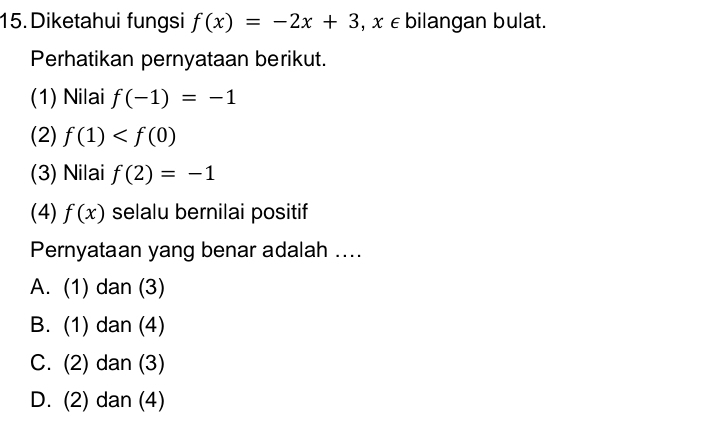 Diketahui fungsi f(x)=-2x+3 , x ∈ bilangan bulat.
Perhatikan pernyataan berikut.
(1) Nilai f(-1)=-1
(2) f(1)
(3) Nilai f(2)=-1
(4) f(x) selalu bernilai positif
Pernyataan yang benar adalah ....
A. (1) dan (3)
B. (1) dan (4)
C. (2) dan (3)
D. (2) dan (4)