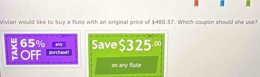 Vivian would like to buy a flute with an original price of $480.57. Which coupon should she use?
65% any Save $325º
OFF purchase!
on any flute