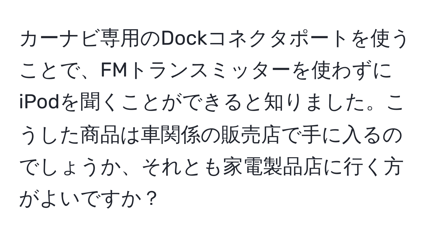 カーナビ専用のDockコネクタポートを使うことで、FMトランスミッターを使わずにiPodを聞くことができると知りました。こうした商品は車関係の販売店で手に入るのでしょうか、それとも家電製品店に行く方がよいですか？