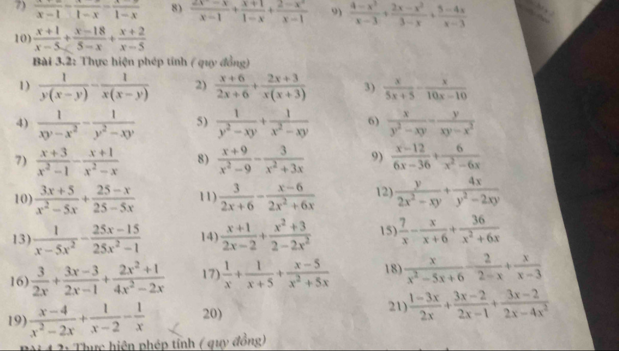 frac x-1-frac 1-x-frac 1-x 8)  (2x-x)/x-1 + (x+1)/1-x + (2-x^2)/x-1  9)  (4-x^2)/x-3 + (2x-x^2)/3-x + (5-4x)/x-3 
10)  (x+1)/x-5 + (x-18)/5-x + (x+2)/x-5 
Bài 3.2: Thực hiện phép tính ( quy đồng)
1)  1/y(x-y) - 1/x(x-y)  2)  (x+6)/2x+6 + (2x+3)/x(x+3)  3)  x/5x+5 - x/10x-10 
4)  1/xy-x^2 - 1/y^2-xy   1/y^2-xy + 1/x^2-xy   x/y^2-xy - y/xy-x^2 
5)
6)
7)  (x+3)/x^2-1 - (x+1)/x^2-x   (x+9)/x^2-9 - 3/x^2+3x   (x-12)/6x-36 + 6/x^2-6x 
8)
9)
10)  (3x+5)/x^2-5x + (25-x)/25-5x  11)  3/2x+6 - (x-6)/2x^2+6x 
12)  y/2x^2-xy + 4x/y^2-2xy 
13)  1/x-5x^2 - (25x-15)/25x^2-1  14)  (x+1)/2x-2 + (x^2+3)/2-2x^2 
15)  7/x - x/x+6 + 36/x^2+6x 
16)  3/2x + (3x-3)/2x-1 + (2x^2+1)/4x^2-2x  17)  1/x + 1/x+5 + (x-5)/x^2+5x  18)  x/x^2-5x+6 - 2/2-x + x/x-3 
21)
19)  (x-4)/x^2-2x + 1/x-2 - 1/x  20)  (1-3x)/2x + (3x-2)/2x-1 + (3x-2)/2x-4x^2 
2: Thực hiện phép tỉnh ( quy đồng)