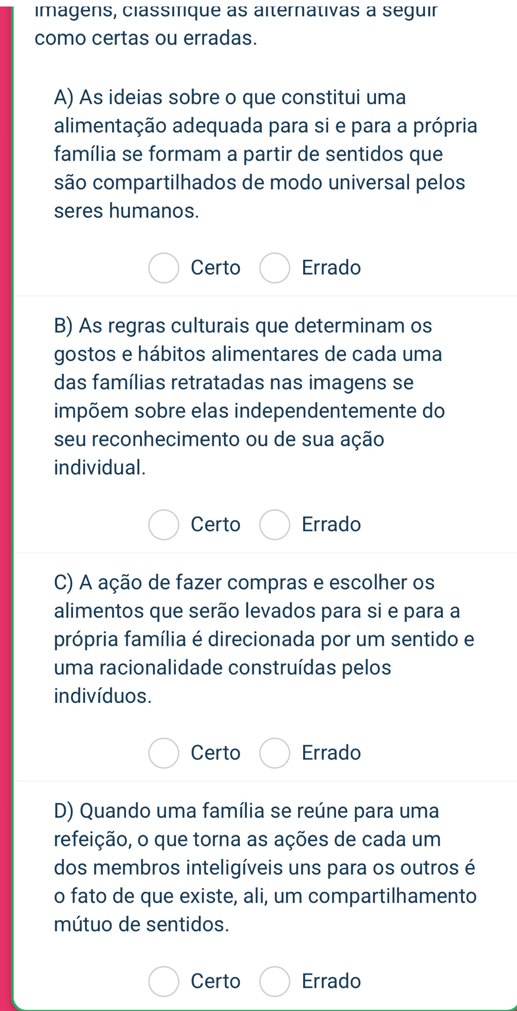 imagens, classifique as alternativas a seguir
como certas ou erradas.
A) As ideias sobre o que constitui uma
alimentação adequada para si e para a própria
família se formam a partir de sentidos que
são compartilhados de modo universal pelos
seres humanos.
Certo Errado
B) As regras culturais que determinam os
gostos e hábitos alimentares de cada uma
das famílias retratadas nas imagens se
impõem sobre elas independentemente do
seu reconhecimento ou de sua ação
individual.
Certo Errado
C) A ação de fazer compras e escolher os
alimentos que serão levados para si e para a
própria família é direcionada por um sentido e
uma racionalidade construídas pelos
indivíduos.
Certo Errado
D) Quando uma família se reúne para uma
refeição, o que torna as ações de cada um
dos membros inteligíveis uns para os outros é
o fato de que existe, ali, um compartilhamento
mútuo de sentidos.
Certo Errado