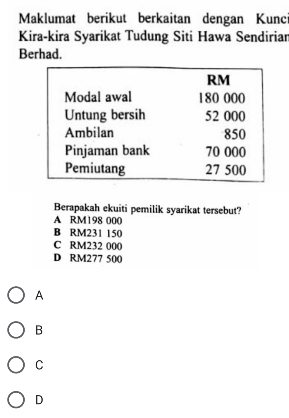 Maklumat berikut berkaitan dengan Kunci
Kira-kira Syarikat Tudung Siti Hawa Sendirian
Berhad.
Berapakah ekuiti pemilik syarikat tersebut?
A RM198 000
B RM231 150
C RM232 000
D RM277 500
A
B
C
D