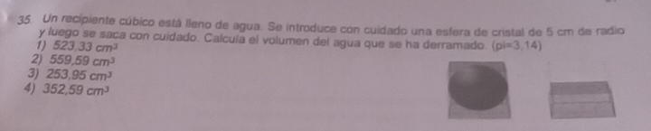 Un recipiente cúbico está lleno de agua. Se introduce con cuidado una esfera de cristal de 5 cm de radio
y fuego se saca con cuidado. Calcula el volumen del agua que se ha derramado
1) 523,33cm^3 (pi=3,14)
2) 559.59cm^3
3) 253.95cm^3
4) 352,59cm^3
