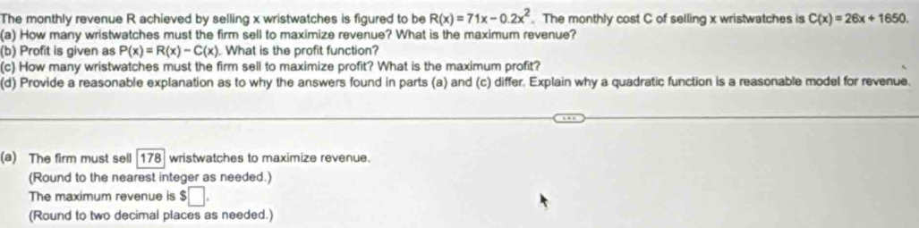 The monthly revenue R achieved by selling x wristwatches is figured to be R(x)=71x-0.2x^2. The monthly cost C of selling x wristwatches is C(x)=26x+1650. 
(a) How many wristwatches must the firm sell to maximize revenue? What is the maximum revenue? 
(b) Profit is given as P(x)=R(x)-C(x). What is the profit function? 
(c) How many wristwatches must the firm sell to maximize profit? What is the maximum profit? 
(d) Provide a reasonable explanation as to why the answers found in parts (a) and (c) differ. Explain why a quadratic function is a reasonable model for revenue. 
(a) The firm must sell [ 178 ] wristwatches to maximize revenue. 
(Round to the nearest integer as needed.) 
The maximum revenue is $□. 
(Round to two decimal places as needed.)