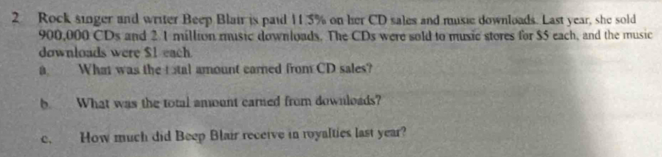 Rock singer and writer Beep Blair is paid 11.5% on her CD sales and music downloads. Last year, she sold
900,000 CDs and 2 1 million music downloads. The CDs were sold to music stores for $5 each, and the music 
downloads were $1 each 
a What was the tatal amount carned from CD sales? 
b What was the total amunt carned from downloads? 
c. How much did Beep Blair receive in royalties last year?