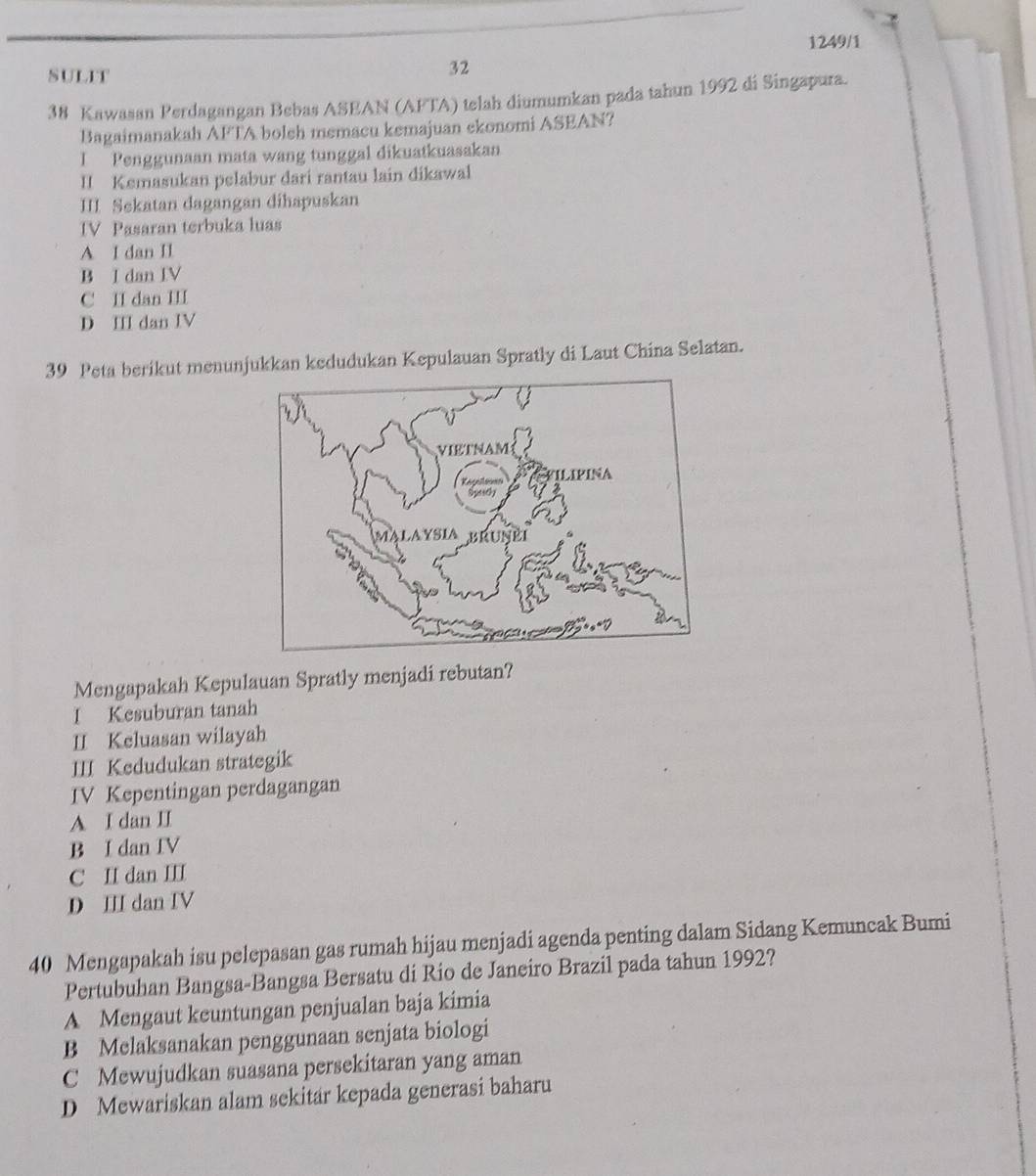 1249/1
SULIT
32
38 Kawasan Perdagangan Bebas ASEAN (AFTA) telah diumumkan pada tahun 1992 di Singapura.
Bagaimanakah AFTA boleh memacu kemajuan ekonomi ASEAN?
I Penggunaan mata wang tunggal dikuatkuasakan
II Kemasukan pelabur dari rantau lain dikawal
III. Sekatan dagangan dihapuskan
IV Pasaran terbuka luas
A I dan II
B I dan IV
C II dan III
D III dan IV
39 Peta berikut menunjukkan kedudukan Kepulauan Spratly di Laut China Selatan.
Mengapakah Kepulauan Spratly menjadi rebutan?
I Kesuburan tanah
II Keluasan wilayah
III Kedudukan strategik
IV Kepentingan perdagangan
A I dan II
B I dan IV
C II dan III
D III dan IV
40 Mengapakah isu pelepasan gas rumah hijau menjadi agenda penting dalam Sidang Kemuncak Bumi
Pertubuhan Bangsa-Bangsa Bersatu di Rio de Janeiro Brazil pada tahun 1992?
A Mengaut keuntungan penjualan baja kimia
B Melaksanakan penggunaan senjata biologi
C Mewujudkan suasana persekitaran yang aman
D Mewariskan alam sekitar kepada generasi baharu