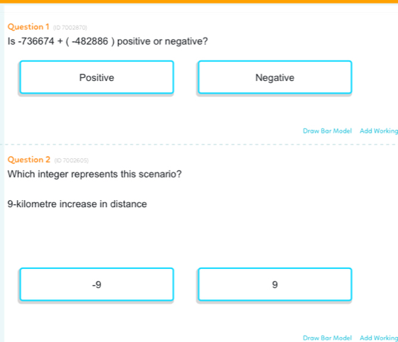 (ID 7002870)
Is -736674+(-482886) positive or negative?
Positive Negative
Draw Bar Model Add Working
Question 2 (10 7002605)
Which integer represents this scenario?
9-kilometre increase in distance
-9
9
Draw Bar Model Add Working