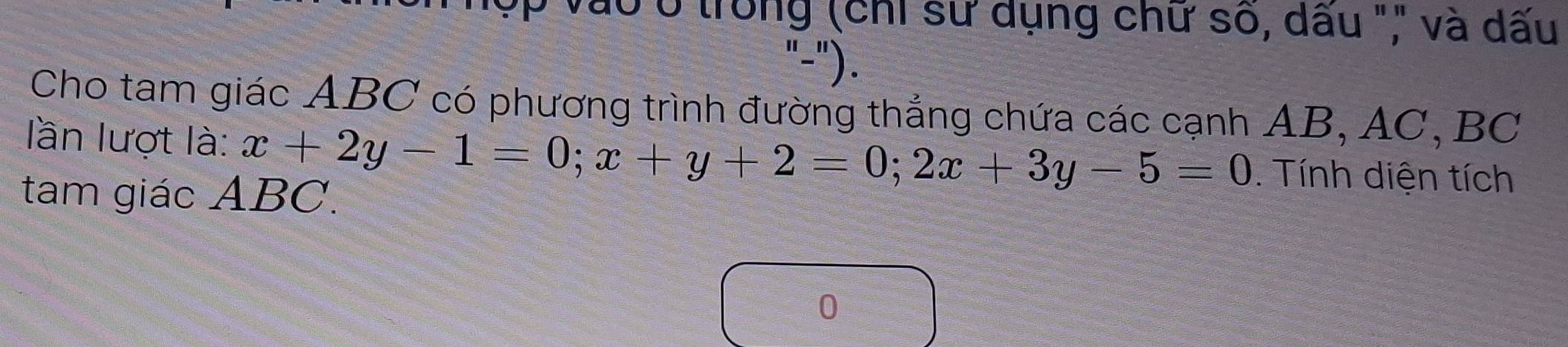 T0 trong (chỉ sử dụng chữ số, dấu "," và dấu 
"-"). 
Cho tam giác ABC có phương trình đường thẳng chứa các cạnh AB, AC, BC
lần lượt là: x+2y-1=0; x+y+2=0; 2x+3y-5=0. Tính diện tích 
tam giác ABC. 
0