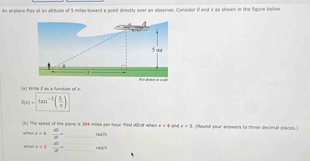 An airplane flies at an altitude of 5 miles toward a point directly over an observer. Consider θ and x as shown in the figure below. 
(a) Writeθas a function of x.
θ (x)=tan^(-1)( 5/x )
(b) The speed of the plane is 304 miles per hour. Find dθ/dt when x=6 and x=5. (Round your answers to three decimal places.) 
when x=6  dθ /dt = _ rad/h
when x=5  dθ /dt = _  rad/h