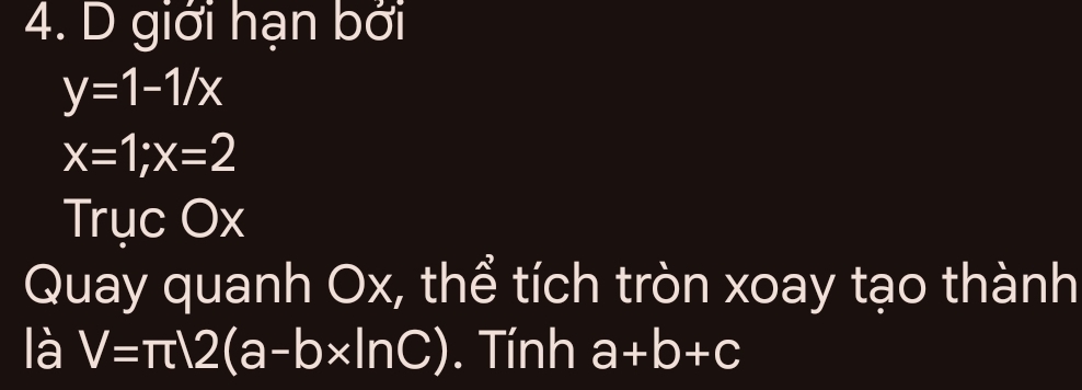 giới hạn bởi
y=1-1/x
x=1; x=2
Trục Ox
Quay quanh Ox, thể tích tròn xoay tạo thành 
là V=π )2(a-b* ln C). Tính a+b+c