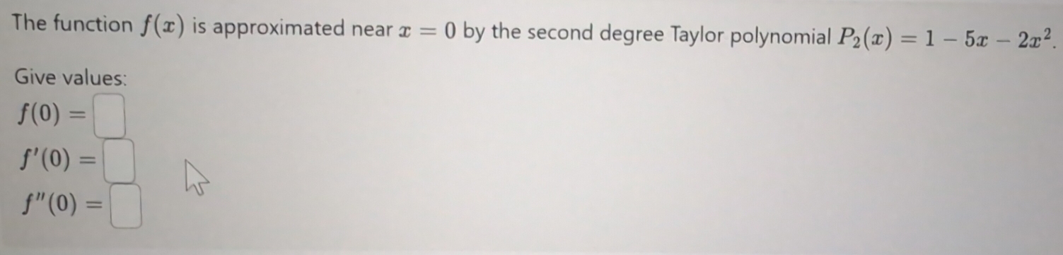 The function f(x) is approximated near x=0 by the second degree Taylor polynomial P_2(x)=1-5x-2x^2. 
Give values:
f(0)=□
f'(0)=□
f''(0)=□