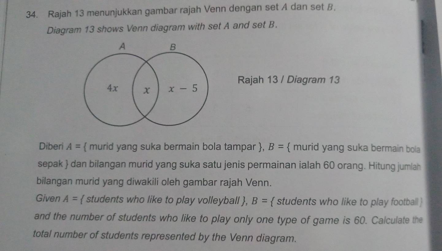 Rajah 13 menunjukkan gambar rajah Venn dengan set A dan set B. 
Diagram 13 shows Venn diagram with set A and set B. 
A
B
Rajah 13 / Diagram 13
4x x x-5
Diberi A=  murid yang suka bermain bola tampar , B=  murid yang suka bermain bola 
sepak  dan bilangan murid yang suka satu jenis permainan ialah 60 orang. Hitung jumlah 
bilangan murid yang diwakili oleh gambar rajah Venn. 
Given A=  students who like to play volleyball , B=  students who like to play football  
and the number of students who like to play only one type of game is 60. Calculate the 
total number of students represented by the Venn diagram.