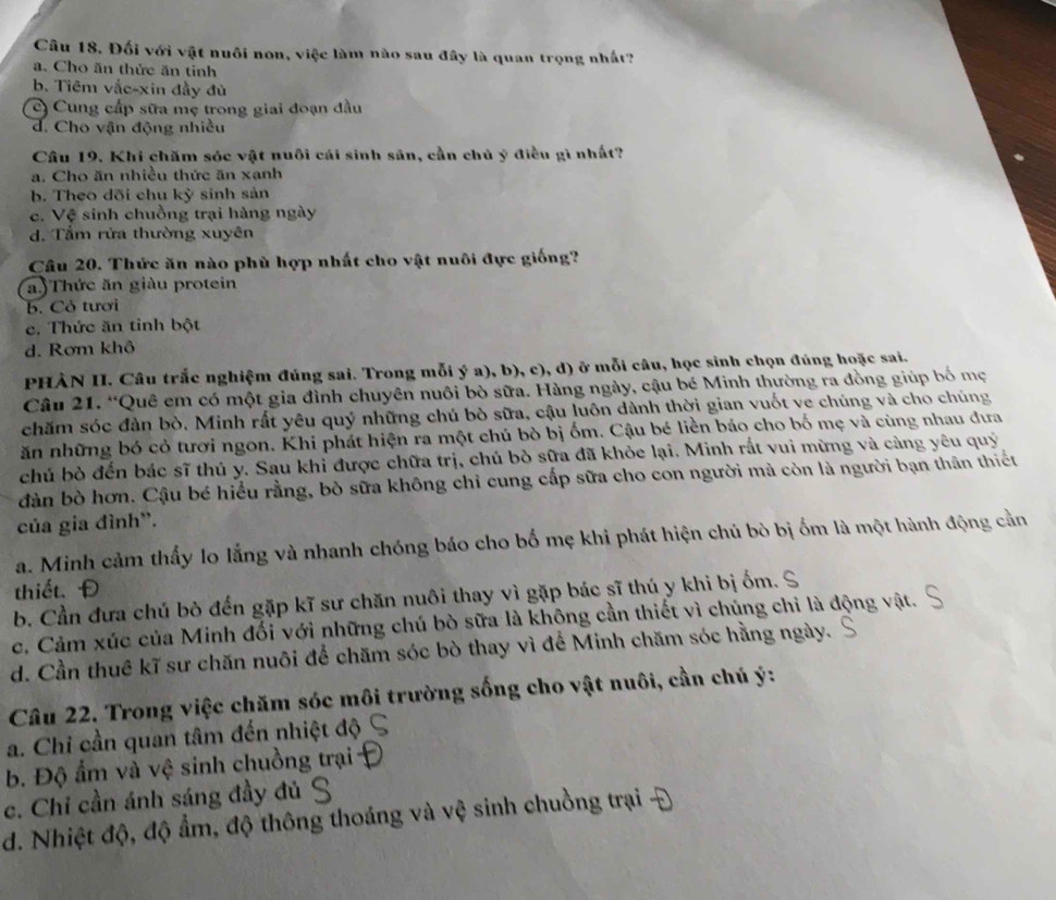 Câu 18, Đối với vật nuôi non, việc làm nào sau đây là quan trọng nhất?
a. Cho ăn thức ăn tinh
b. Tiêm vắc-xin đầy đù
c) Cung cấp sữa mẹ trong giai đoạn đầu
d. Cho vận động nhiều
Cầu 19. Khi chăm sóc vật nuôi cái sinh sản, cần chủ ý điều gì nhất?
a. Cho ăn nhiều thức ăn xanh
b. Theo dõi chu kỳ sinh sản
c. Vệ sinh chuồng trại hàng ngày
d. Tấm rửa thường xuyên
Câu 20. Thức ăn nào phù hợp nhất cho vật nuôi đực giống?
a.)Thức ăn giàu protein
b. Cỏ tươi
c. Thức ăn tinh bột
d. Rơm khô
PHÀN II. Câu trắc nghiệm đúng sai. Trong mỗi ý a), b), c), d) ở mỗi câu, học sinh chọn đúng hoặc sai.
Câu 21. “Quê em có một gia đình chuyên nuôi bò sữa. Hàng ngày, cậu bé Minh thường ra đồng giúp bố mẹ
chăm sóc đàn bò. Minh rất yêu quý những chú bò sữa, cậu luôn dành thời gian vuốt ve chúng và cho chúng
ăn những bó cỏ tươi ngon. Khi phát hiện ra một chú bò bị ốm. Cậu bé liền báo cho bố mẹ và cùng nhau đưa
chú bò đến bác sĩ thú y. Sau khỉ được chữa trị, chú bò sữa đã khỏe lại. Minh rắt vui mừng và cảng yêu quý
dàn bò hơn. Cậu bé hiểu rằng, bò sữa không chỉ cung cấp sữa cho con người mà còn là người bạn thân thiết
của gia đình”.
a. Minh cảm thấy lo lắng và nhanh chóng báo cho bố mẹ khi phát hiện chủ bò bị ốm là một hành động cần
thiết. Đ
b. Cần đưa chú bò đến gặp kĩ sư chăn nuôi thay vì gặp bác sĩ thú y khi bị ốm.
c. Cảm xúc của Minh đối với những chú bò sữa là không cần thiết vì chủng chỉ là động vật.
d. Cần thuê kĩ sư chăn nuôi để chăm sóc bò thay vì để Minh chăm sóc hằng ngày.
Câu 22. Trong việc chăm sóc môi trường sống cho vật nuôi, cần chú ý:
a. Chỉ cần quan tâm đến nhiệt độ
b. Độ ẩm và vệ sinh chuồng trại
c. Chỉ cần ánh sáng đầy đủ ý
d. Nhiệt độ, độ ẩm, độ thông thoáng và vệ sinh chuồng trại -