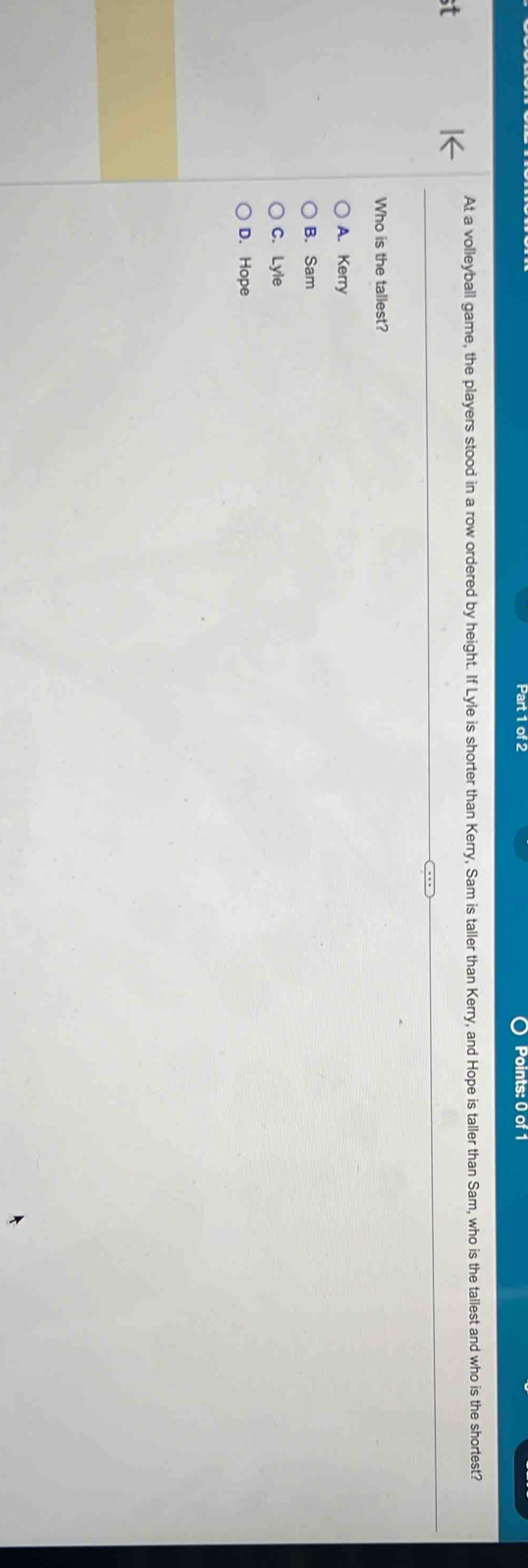 At a volleyball game, the players stood in a row ordered by height. If Lyle is shorter than Kerry, Sam is taller than Kerry, and Hope is taller than Sam, who is the tallest and who is the shortest?
Who is the tallest?
A. Kerry
B. Sam
C. Lyle
D. Hope