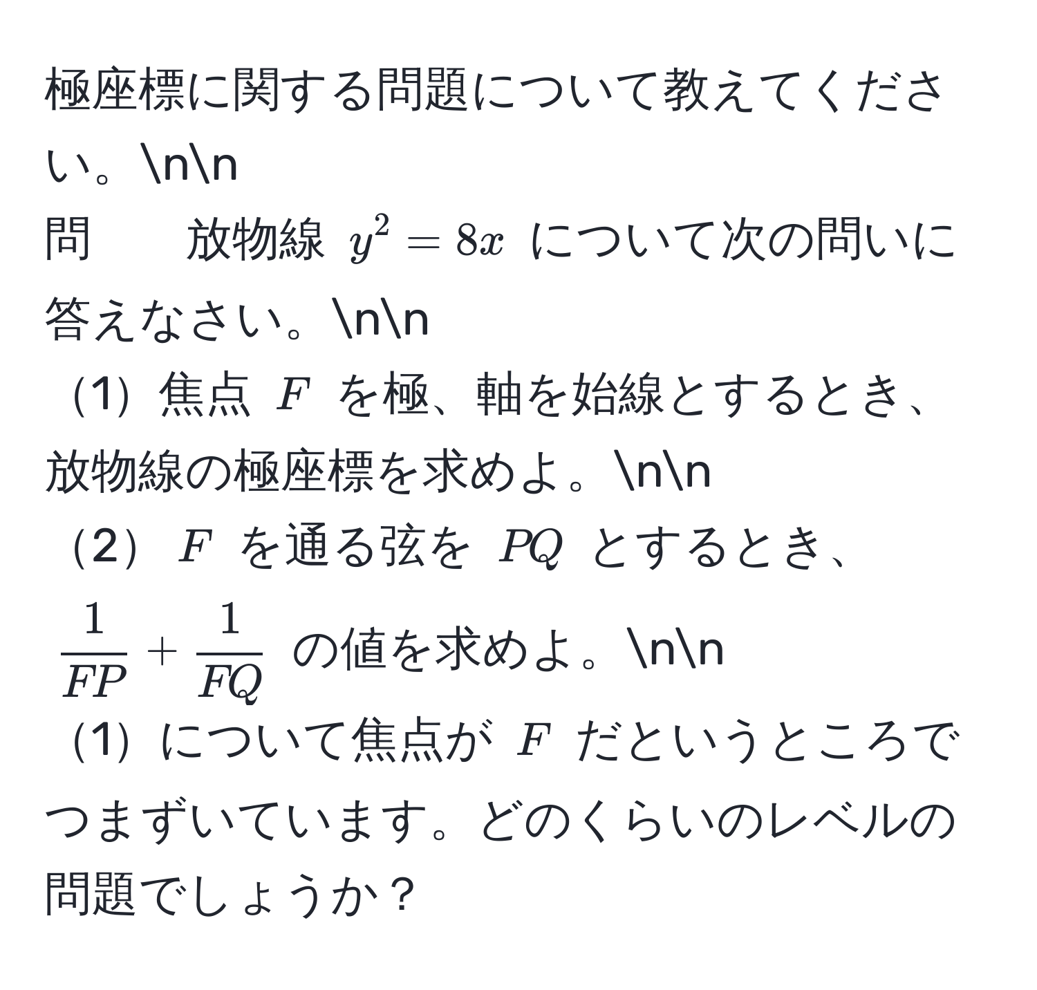 極座標に関する問題について教えてください。nn
問　　放物線 $y^(2=8x$ について次の問いに答えなさい。nn
1焦点 $F$ を極、軸を始線とするとき、放物線の極座標を求めよ。nn
2$F$ を通る弦を $PQ$ とするとき、 $frac1)FP+ 1/FQ $ の値を求めよ。nn
1について焦点が $F$ だというところでつまずいています。どのくらいのレベルの問題でしょうか？