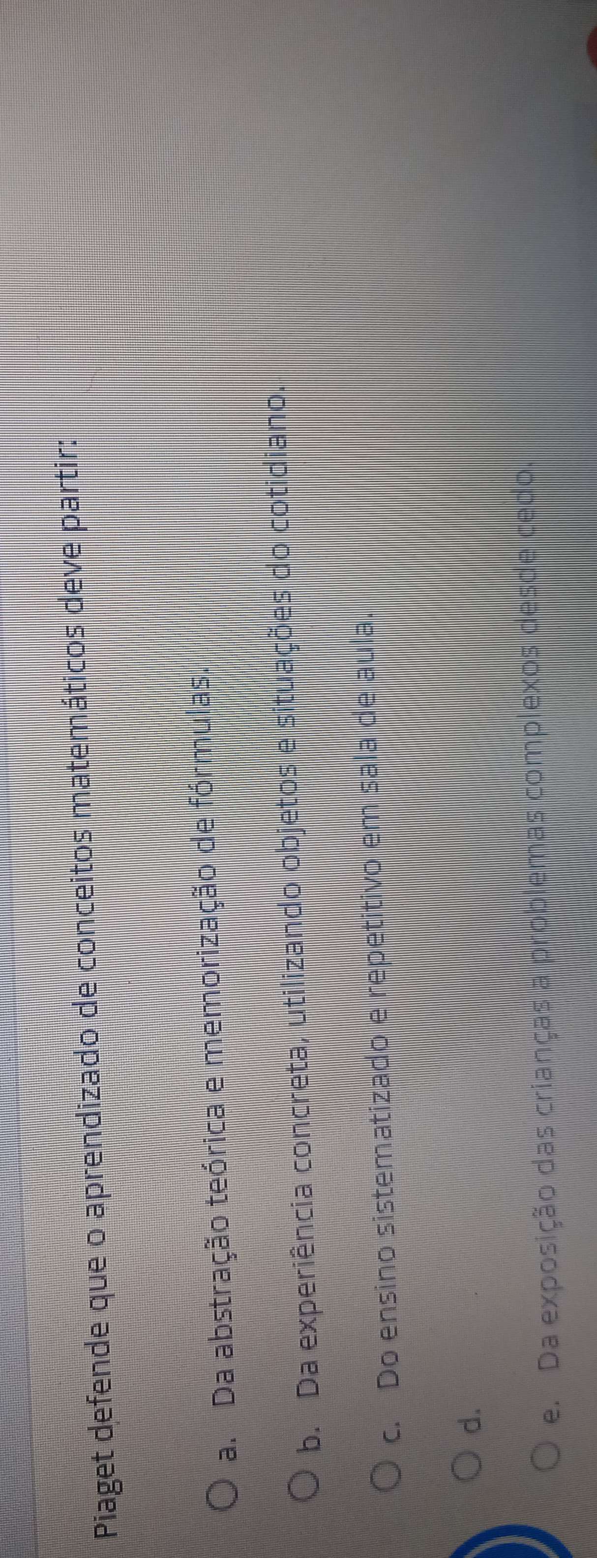 Piaget defende que o aprendizado de conceitos matemáticos deve partir:
a. Da abstração teórica e memorização de fórmulas.
b. Da experiência concreta, utilizando objetos e situações do cotidiano.
c. Do ensino sistematizado e repetitivo em sala de aula.
d.
e. Da exposição das crianças a problemas complexos desde cedo.