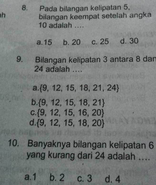 Pada bilangan kelipatan 5,
h
bilangan keempat setelah angka
10 adalah ....
a. 15 b. 20 c. 25 d. 30
9. Bilangan kelipatan 3 antara 8 dan
24 adalah …
a.  9,12,15,18,21,24
b.  9,12,15,18,21
C.  9,12,15,16,20
d.  9,12,15,18,20
10. Banyaknya bilangan kelipatan 6
yang kurang dari 24 adalah ....
a. 1 b. 2 c. 3 d. 4