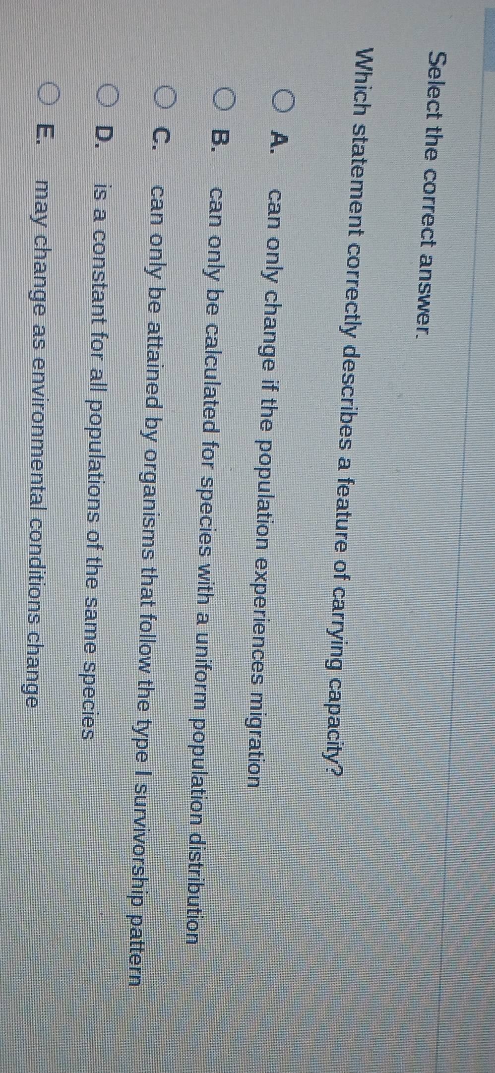 Select the correct answer.
Which statement correctly describes a feature of carrying capacity?
A. can only change if the population experiences migration
B. can only be calculated for species with a uniform population distribution
C. can only be attained by organisms that follow the type I survivorship pattern
D. is a constant for all populations of the same species
E. may change as environmental conditions change