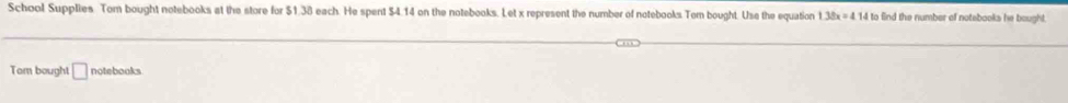 School Supplies Tom bought notebooks at the store for $1.38 each. He spent $4.14 on the notebooks. Let x represent the number of notebooks Tom bought. Use the equation 1.38x=4.14 to find the number of notebooks he bought. 
Tom bought □ notebooks