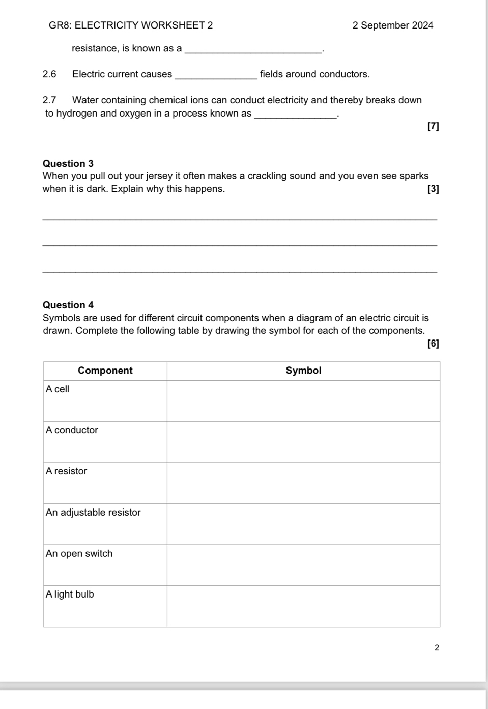 GR8: ELECTRICITY WORKSHEET 2 2 September 2024 
_ 
resistance, is known as a 
2.6 Electric current causes _fields around conductors. 
2.7 Water containing chemical ions can conduct electricity and thereby breaks down 
to hydrogen and oxygen in a process known as_ 
[7] 
Question 3 
When you pull out your jersey it often makes a crackling sound and you even see sparks 
when it is dark. Explain why this happens. [3] 
_ 
_ 
_ 
Question 4 
Symbols are used for different circuit components when a diagram of an electric circuit is 
drawn. Complete the following table by drawing the symbol for each of the components. 
[6] 
2