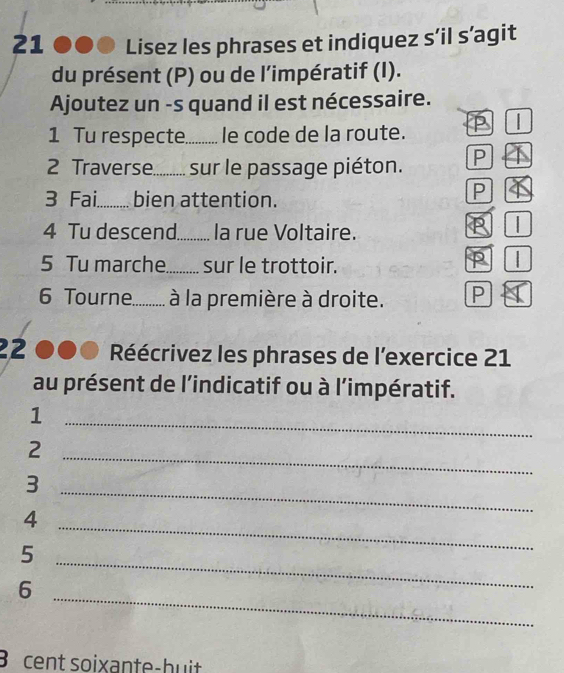 21 ●●0 Lisez les phrases et indiquez s’il s’agit 
du présent (P) ou de l'impératif (I). 
Ajoutez un -s quand il est nécessaire. 
1 Tu respecte. . le code de la route. 
2 Traverse......... sur le passage piéton. P 
3 Fai. bien attention. 
P 
4 Tu descend. _la rue Voltaire. 
5 Tu marche_ sur le trottoir. 
6 Tourne. . à la première à droite. 
22 Réécrivez les phrases de l'exercice 21 
au présent de l'indicatif ou à l’impératif. 
1 
_ 
2 
_ 
_ 
3 
4 
5 
_ 
_ 
6 
_ 
B cent soixante-huit