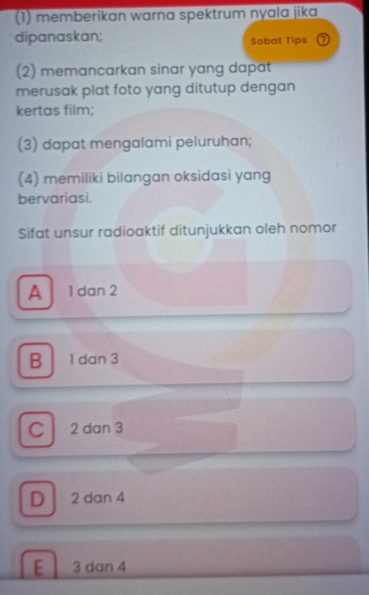 (1) memberikan warna spektrum nyala jika
dipanaskan;
Sobat Tips ②
(2) memancarkan sinar yang dapat
merusak plat foto yang ditutup dengan
kertas film;
(3) dapat mengalami peluruhan;
(4) memiliki bilangan oksidasi yang
bervariasi.
Sifat unsur radioaktif ditunjukkan oleh nomor
A 1 dan 2
B 1 dan 3
C 2 dan 3
D 2 dan 4
E 3 dan 4