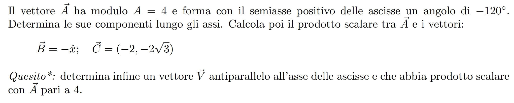 Il vettore vector A ha modulo A=4 e forma con il semiasse positivo delle ascisse un angolo di -120°. 
Determina le sue componenti lungo gli assi. Calcola poi il prodotto scalare tra vector A e i vettori:
vector B=-hat x; vector C=(-2,-2sqrt(3))
Quesito*: determina infine un vettore vector V antiparallelo all’asse delle ascisse e che abbia prodotto scalare
vector A
con A pari a 4.