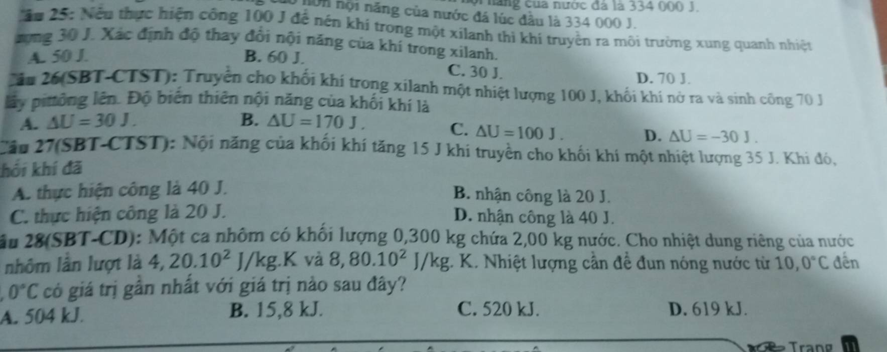 or  năng của nước đá là 334 000 J.
0 nôn nội năng của nước đá lúc đầu là 334 000 J.
ău 25: Nếu thực hiện công 100 J đế nên khí trong một xilanh thì khí truyền ra môi trường xung quanh nhiệt
xựng 30 J. Xác định độ thay đổi nội năng của khí trong xilanh.
A. 50 J. B. 60 J.
C. 30 J.
D. 70 J.
Câu 26(SBT-CTST): Truyền cho khối khí trong xilanh một nhiệt lượng 100 J, khối khí nở ra và sinh công 70 J
lấy pitông lên. Độ biến thiên nội năng của khối khí là
A. △ U=30J. B. △ U=170J.
C. △ U=100J.
D. △ U=-30J.
Cău 27(SBT-CTST): Nội năng của khối khí tăng 15 J khi truyền cho khối khí một nhiệt lượng 35 J. Khi đó,
hối khí đã
A. thực hiện công là 40 J.
B. nhận công là 20 J.
C. thực hiện công là 20 J. D. nhận công là 40 J.
âầu 28(SBT-CD): Một ca nhôm có khối lượng 0,300 kg chứa 2,00 kg nước. Cho nhiệt dung riêng của nước
nhôm lần lượt là 4,20.10^2J/kg.K và 8,80.10^2J/kg;. K. Nhiệt lượng cần đề đun nóng nước từ 10,0°C đến
0°C có giá trị gần nhất với giá trị nào sau đây?
A. 504 kJ.
B. 15,8 kJ. C. 520 kJ. D. 619 kJ.
Trang