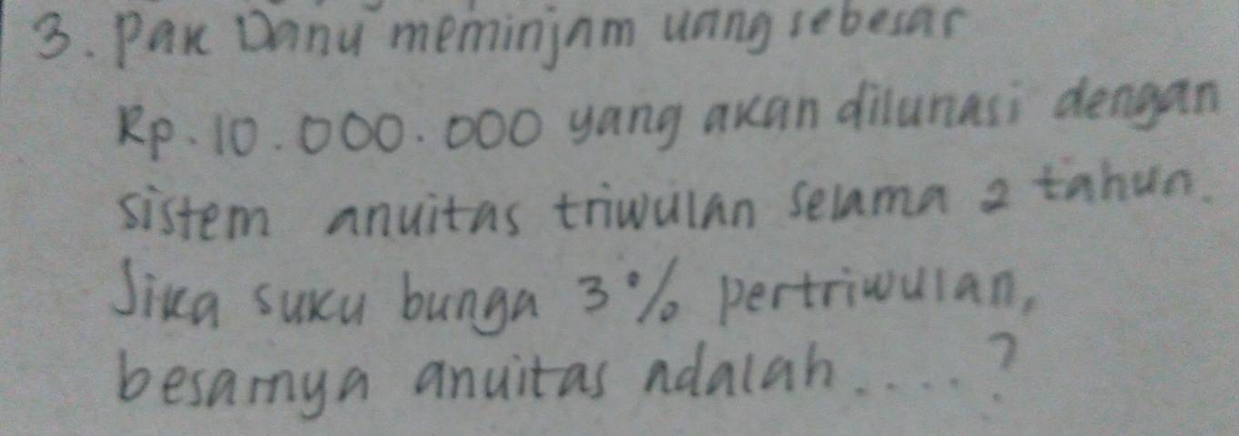 Pak Dany memininm uning sebesar
Rp. 10. 000. 000 yang auan dilunasi dengan 
sistem anuitas triwulan selama a tahun. 
Jiua suxcu bunga 3 % pertriwulan, 
besamya anuitas ndalah. . . . ?