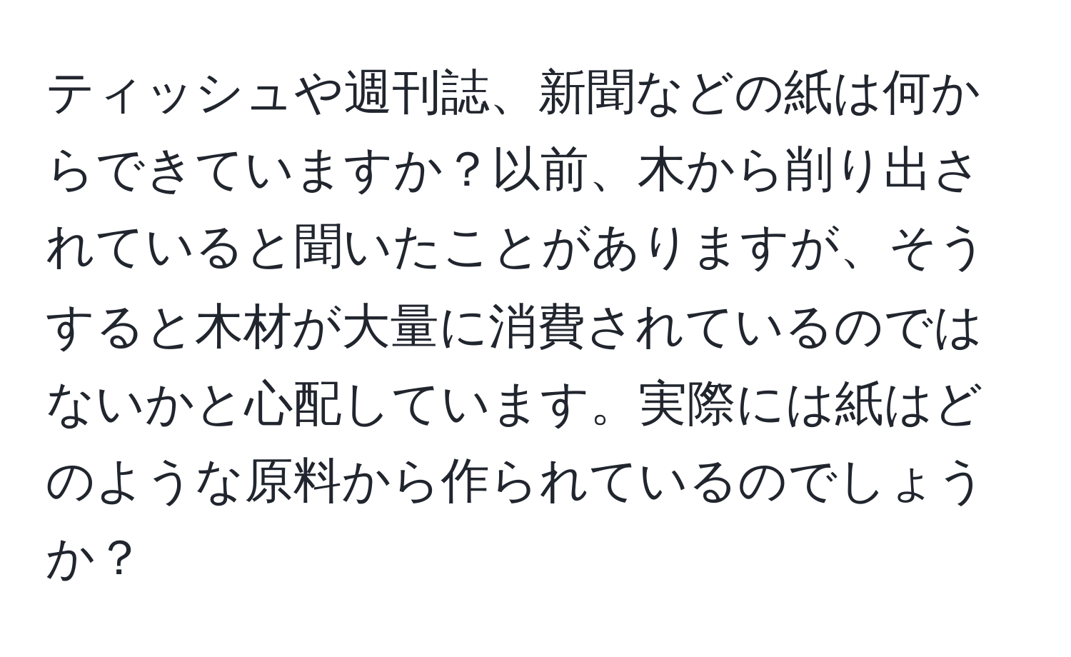 ティッシュや週刊誌、新聞などの紙は何からできていますか？以前、木から削り出されていると聞いたことがありますが、そうすると木材が大量に消費されているのではないかと心配しています。実際には紙はどのような原料から作られているのでしょうか？