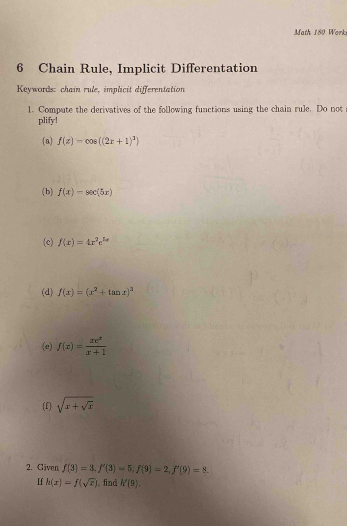 Math 180 Works 
6 Chain Rule, Implicit Differentation 
Keywords: chain rule, implicit differentation 
1. Compute the derivatives of the following functions using the chain rule. Do not 
plify! 
(a) f(x)=cos ((2x+1)^3)
(b) f(x)=sec (5x)
(c) f(x)=4x^2e^(5x)
(d) f(x)=(x^2+tan x)^3
(e) f(x)= xe^x/x+1 
(f) sqrt(x+sqrt x)
2. Given f(3)=3, f'(3)=5, f(9)=2, f'(9)=8. 
If h(x)=f(sqrt(x)) ,find h'(9).