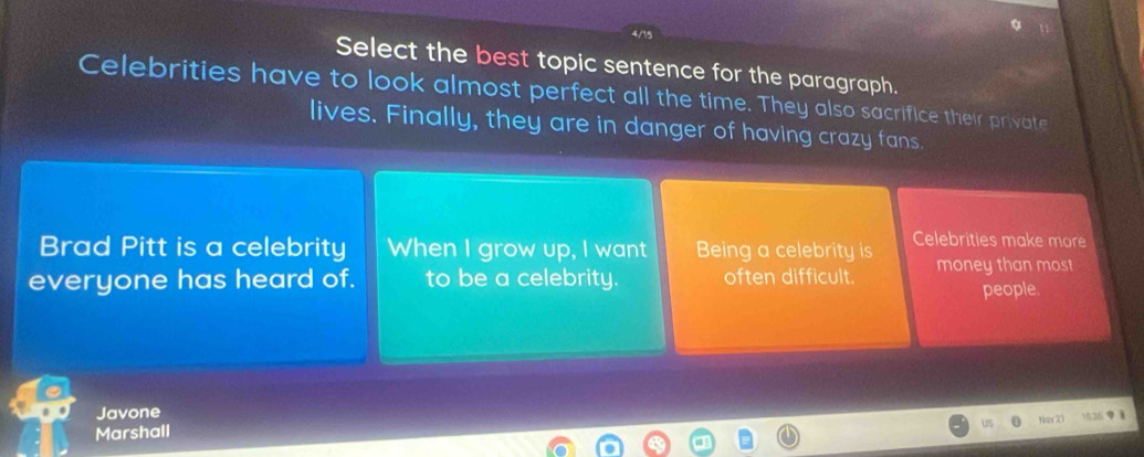 4/15 
Select the best topic sentence for the paragraph. 
Celebrities have to look almost perfect all the time. They also sacrifice their private 
lives. Finally, they are in danger of having crazy fans 
Brad Pitt is a celebrity When I grow up, I want Being a celebrity is Celebrities make more 
everyone has heard of. to be a celebrity. often difficult. money than most 
people. 
Javone 
Nor 21
Marshall