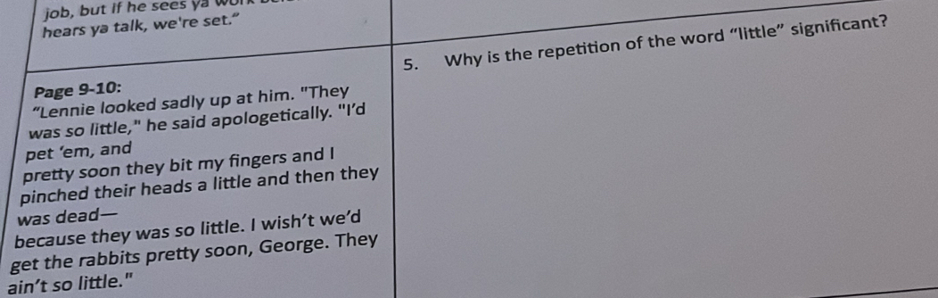 job, but if he sees ya wu 
hears ya talk, we're set.” 
5. Why is the repetition of the word “little” significant? 
Page 9-10: 
“Lennie looked sadly up at him. "They 
was so little," he said apologetically. "I’d 
pet ’em, and 
pretty soon they bit my fingers and I 
pinched their heads a little and then they 
was dead— 
because they was so little. I wish’t we’d 
get the rabbits pretty soon, George. They 
ain’t so little."