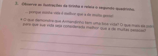 Observe as ilustrações da tirinha e releia o segundo quadrinho. 
... porque minha vida é melhor que a de muita gente! 
O que demonstra que Armandinho tem uma boa vida? O que mais ele pod 
_ 
para que sua vida seja considerada melhor que a de muitas pessoas? 
_ 
_