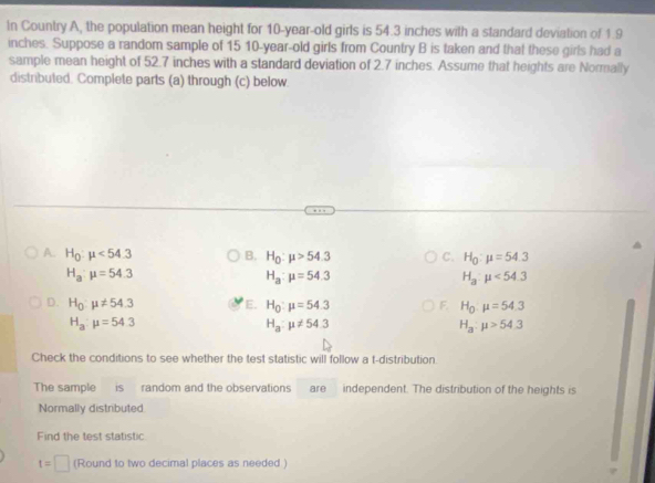 In Country A, the population mean height for 10-year-old girls is 54.3 inches with a standard deviation of 1.9
inches. Suppose a random sample of 15 10 -year-old girls from Country B is taken and that these girls had a
sample mean height of 52.7 inches with a standard deviation of 2.7 inches. Assume that heights are Normally
distributed. Complete parts (a) through (c) below.
A. H_0:mu <54.3 B. H_0:mu >54.3 C. H_0:mu =54.3
H_a:mu =54.3
H_a:mu =54.3
H_a:mu <54.3
D. H_0:mu != 54.3 E. H_0:mu =54.3 F. H_0:mu =54.3
H_a:mu =54.3
H_a:mu != 54.3
H_a:mu >54.3
Check the conditions to see whether the test statistic will follow a t-distribution.
The sample is random and the observations are independent. The distribution of the heights is
Normally distributed
Find the test statistic
t=□ (Round to two decimal places as needed )