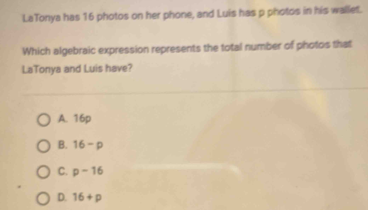 LaTonya has 16 photos on her phone, and Luis has p photos in his wallet.
Which algebraic expression represents the total number of photos that
LaTonya and Luis have?
A. 16p
B. 16-p
C. p-16
D. 16+p