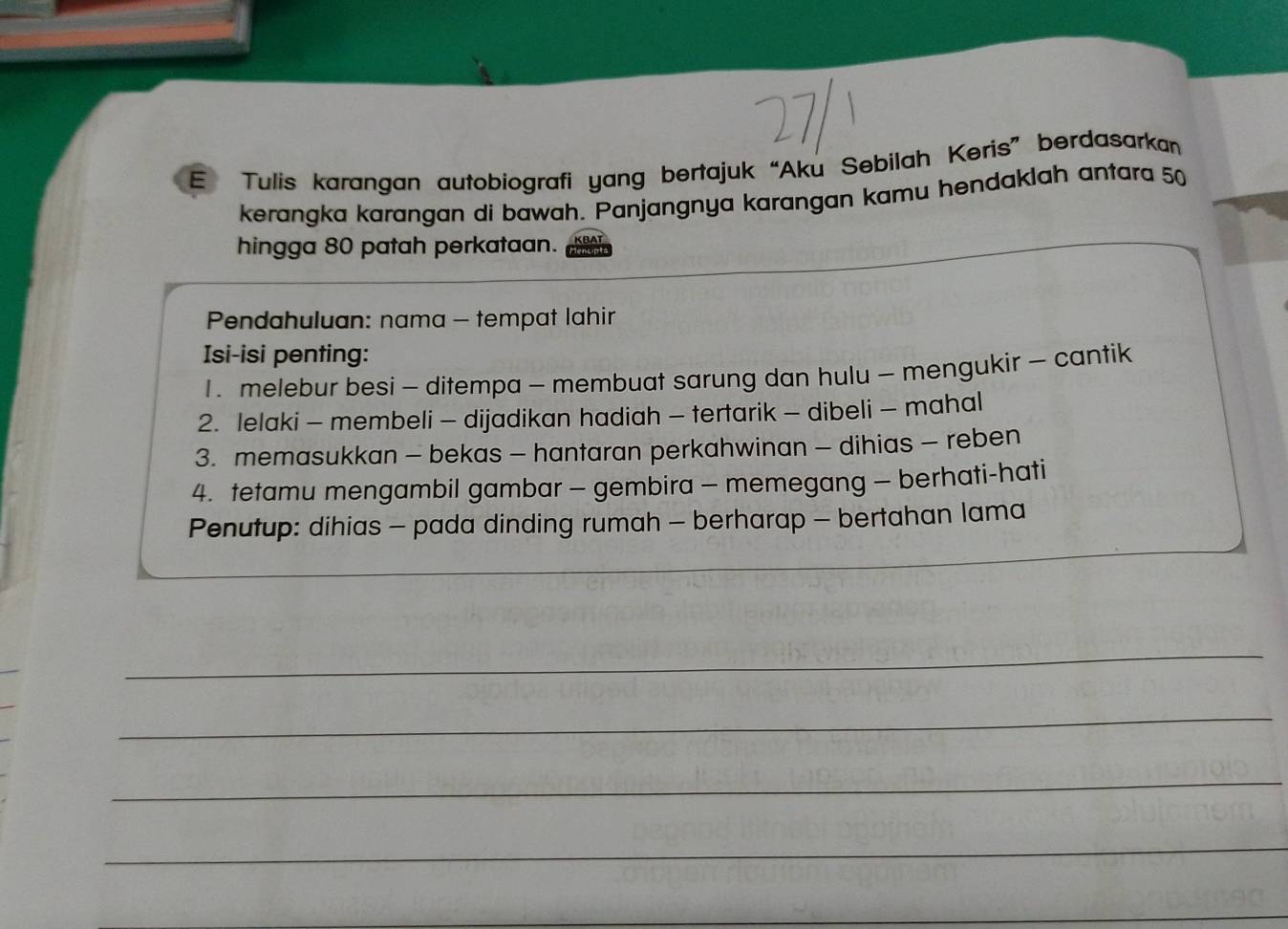 Tulis karangan autobiografi yang bertajuk “Aku Sebilah Keris” berdasarkan 
kerangka karangan di bawah. Panjangnya karangan kamu hendaklah antara 50
hingga 80 patah perkataan. 
Pendahuluan: nama - tempat lahir 
Isi-isi penting: 
1 . melebur besi - ditempa - membuat sarung dan hulu - mengukir - cantik 
2. lelaki - membeli - dijadikan hadiah - tertarik - dibeli - mahal 
3. memasukkan - bekas - hantaran perkahwinan - dihias - reben 
4. tetamu mengambil gambar - gembira - memegang - berhati-hati 
Penutup: dihias - pada dinding rumah - berharap - bertahan lama 
_ 
_ 
_ 
_ 
_ 
_ 
_ 
_