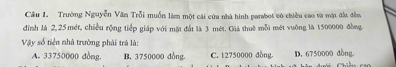 Trường Nguyễn Văn Trỗi muốn làm một cái cửa nhà hình parabol có chiều cao từ mặt đất đến
đinh là 2, 25mét, chiều rộng tiếp giáp với mặt đất là 3 mét. Giá thuê mỗi mét vuông là 1500000 đồng.
Vậy số tiền nhà trường phải trả là:
A. 33750000 đồng. B. 3750000 đồng. C. 12750000 đồng. D. 6750000 đồng.
dưới Chiều cao