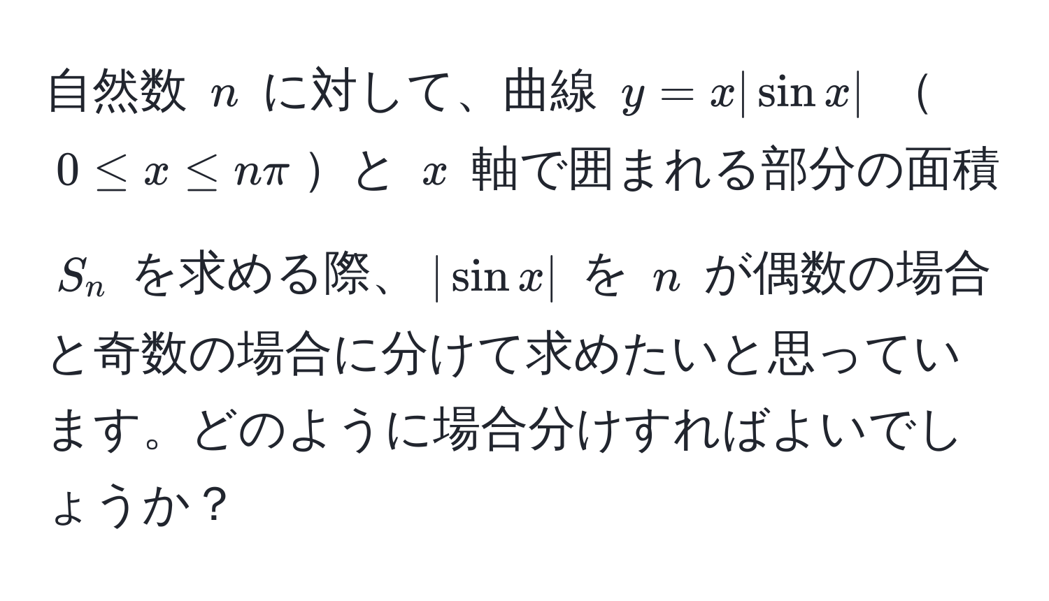 自然数 $n$ に対して、曲線 $y = x |sin x|$ $0 ≤ x ≤ nπ$と $x$ 軸で囲まれる部分の面積 $S_n$ を求める際、$|sin x|$ を $n$ が偶数の場合と奇数の場合に分けて求めたいと思っています。どのように場合分けすればよいでしょうか？