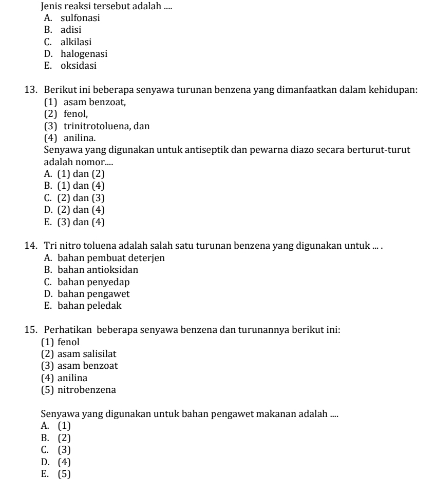 Jenis reaksi tersebut adalah ....
A. sulfonasi
B. adisi
C. alkilasi
D. halogenasi
E. oksidasi
13. Berikut ini beberapa senyawa turunan benzena yang dimanfaatkan dalam kehidupan:
(1) asam benzoat,
(2) fenol,
(3) trinitrotoluena, dan
(4) anilina.
Senyawa yang digunakan untuk antiseptik dan pewarna diazo secara berturut-turut
adalah nomor....
A. (1) dan (2)
B. (1) dan (4)
C. (2) dan (3)
D. (2) dan (4)
E. (3) dan (4)
14. Tri nitro toluena adalah salah satu turunan benzena yang digunakan untuk ... .
A. bahan pembuat deterjen
B. bahan antioksidan
C. bahan penyedap
D. bahan pengawet
E. bahan peledak
15. Perhatikan beberapa senyawa benzena dan turunannya berikut ini:
(1) fenol
(2) asam salisilat
(3) asam benzoat
(4) anilina
(5) nitrobenzena
Senyawa yang digunakan untuk bahan pengawet makanan adalah ....
A. (1)
B. (2)
C. (3)
D. (4)
E. (5)