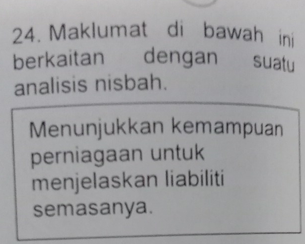 Maklumat di bawah ini 
berkaitan dengan suatu 
analisis nisbah. 
Menunjukkan kemampuan 
perniagaan untuk 
menjelaskan liabiliti 
semasanya.