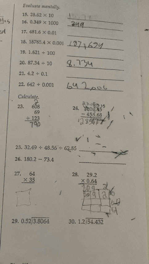 Evaluate mentally. 
15. 28.62* 10
_ 
16. 0.349* 1000
_ 
_ 
17. 481.6* 0.01
_ 
18. 18765.4* 0.001
_ 
19. 1.621/ 100
_ 
20. 87.34/ 10
_ 
21. 4.2/ 0.1
_ 
22. 642/ 0.001
Calculate. 
23. beginarrayr 608 69 +123 hline endarray 24. beginarrayr $206.45 -455.68 hline endarray
_ 
25. 32.49+48.56/ 62.85
_ 
26. 180.2-73.4. 
27. beginarrayr 64 * 35 hline endarray
28 beginarrayr 29.2 * 0.64 hline endarray
29. beginarrayr 0.52encloselongdiv 3.8064endarray 30. beginarrayr 1.2encloselongdiv 54.432endarray