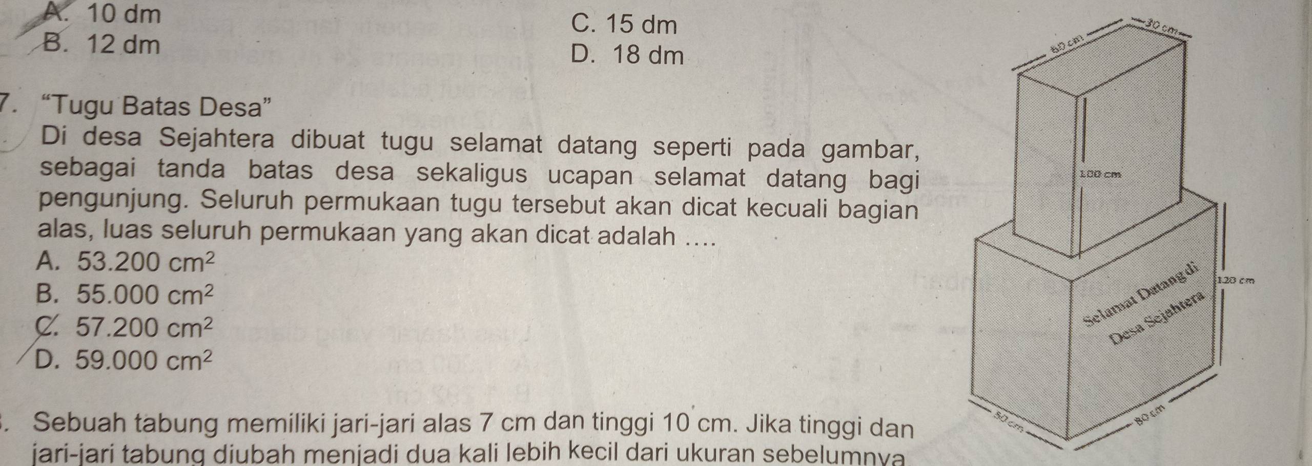 A. 10 dm
C. 15 dm 30
B. 12 dm D. 18 dm
7. “Tugu Batas Desa”
Di desa Sejahtera dibuat tugu selamat datang seperti pada gambar,
sebagai tanda batas desa sekaligus ucapan selamat datang bagi
pengunjung. Seluruh permukaan tugu tersebut akan dicat kecuali bagian
alas, luas seluruh permukaan yang akan dicat adalah ....
A. 53.200cm^2
B. 55.000cm^2
C. 57.200cm^2
D. 59.000cm^2. Sebuah tabung memiliki jari-jari alas 7 cm dan tinggi 10 cm. Jika tinggi dan
jari-jari tabung diubah menjadi dua kali lebih kecil dari ukuran sebelumnva